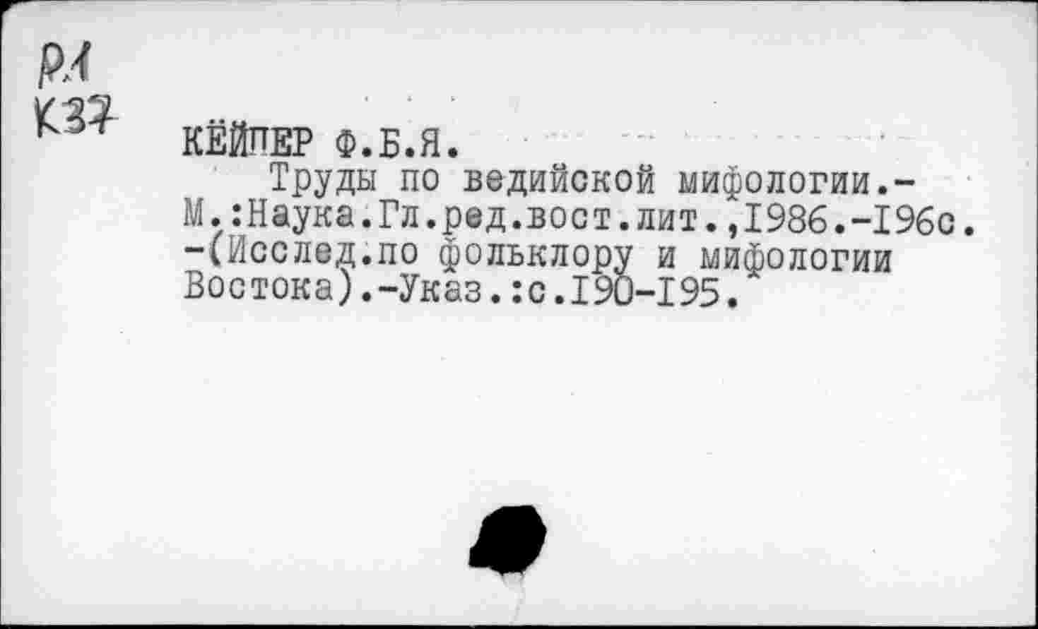 ﻿рл ш
КЁЙПЕР Ф.Б.Я.
Труды по ведийской мифологии.-
М. .-Наука.Гл.ред.вост, лит.,1986.-196с. -(Исслед.по фольклору и мифологии Востока).-Указ.:с.190-195.